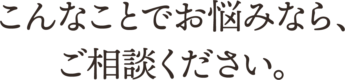 こんなことでお悩みなら、ご相談ください。