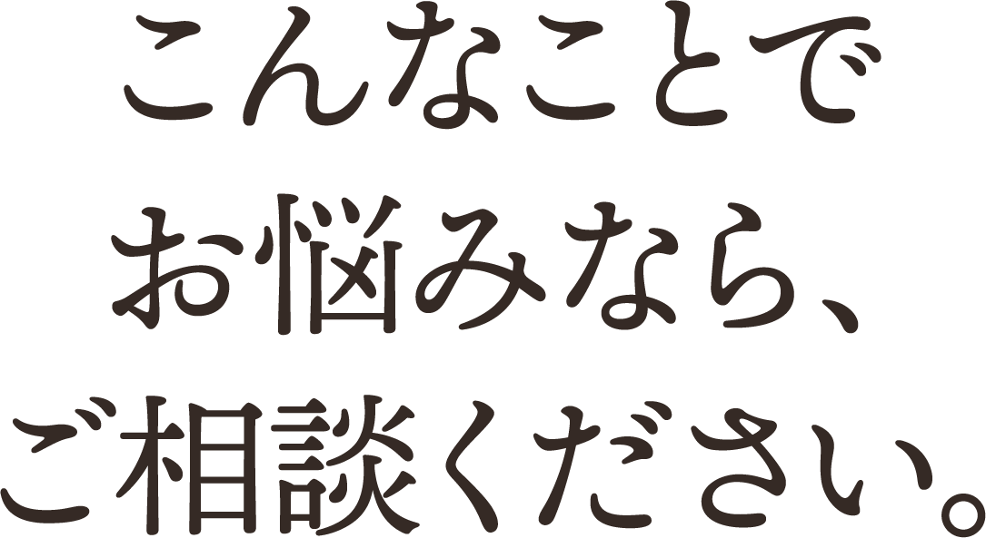 こんなことでお悩みなら、ご相談ください。